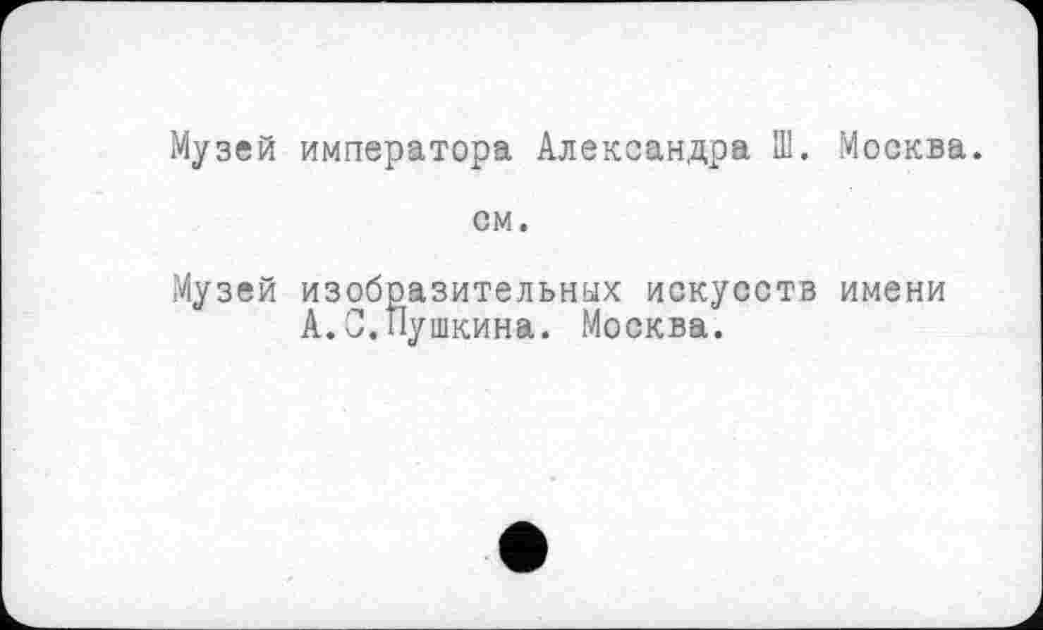 ﻿Музей императора Александра П1. Москва.
см.
Музей изобразительных искусств имени А.С.Пушкина. Москва.